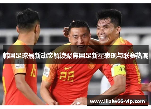 韩国足球最新动态解读聚焦国足新星表现与联赛热潮