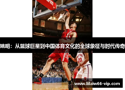 姚明：从篮球巨星到中国体育文化的全球象征与时代传奇