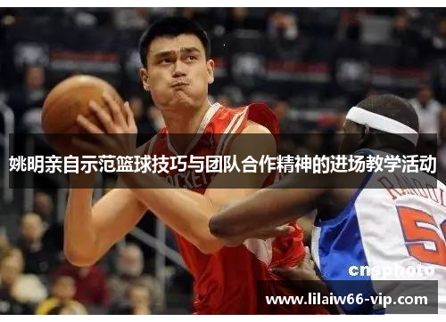 姚明亲自示范篮球技巧与团队合作精神的进场教学活动