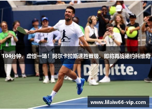 104分钟，虚惊一场！阿尔卡拉斯速胜晋级，即将再战德约科维奇
